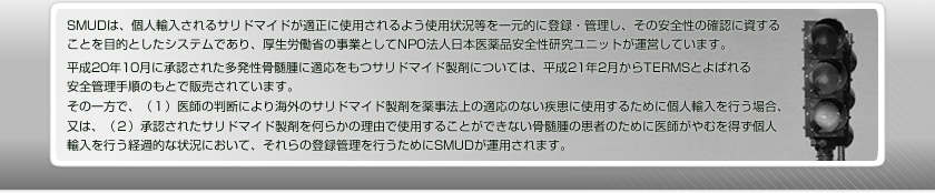 SMUDは、個人輸入されるサリドマイドが適正に使用されるよう使用状況等を一元的に登録・管理し、その安全性の確認に資することを目的としたシステムであり、厚生労働省の事業としてNPO法人日本医薬品安全性研究ユニットが運営しています。　平成20年10月に承認された多発性骨髄腫に適応をもつサリドマイド製剤については、平成21年2月からTERMSとよばれる安全管理手順のもとで販売されています。　その一方で、（１）医師の判断により海外のサリドマイド製剤を薬事法上の適応のない疾患に使用するために個人輸入を行う場合、又は、（２）承認されたサリドマイド製剤を何らかの理由で使用することができない骨髄腫の患者のために医師がやむを得ず個人輸入を行う経過的な状況において、それらの登録管理を行うためにSMUDが運用されます。